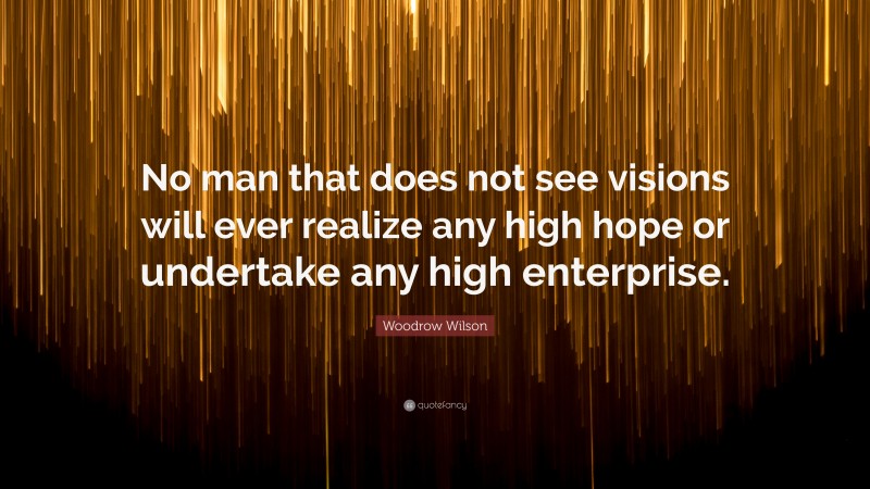 Woodrow Wilson Quote: “No man that does not see visions will ever realize any high hope or undertake any high enterprise.”