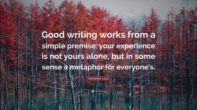 Dorianne Laux Quote: “Good writing works from a simple premise: your experience is not yours alone, but in some sense a metaphor for everyone’s.”