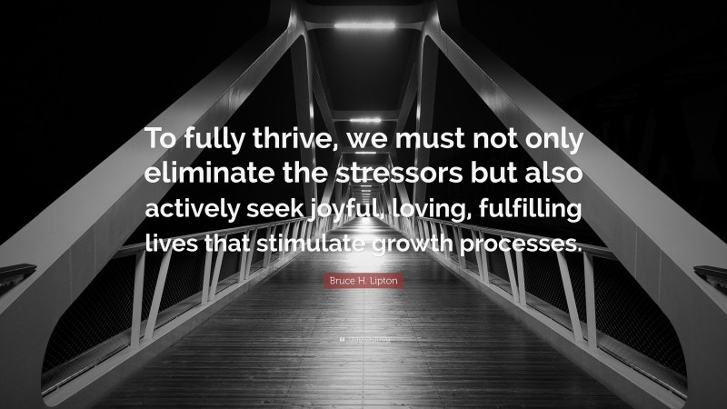 Bruce H. Lipton Quote: “To fully thrive, we must not only eliminate the stressors but also actively seek joyful, loving, fulfilling lives that stimulate growth processes.”