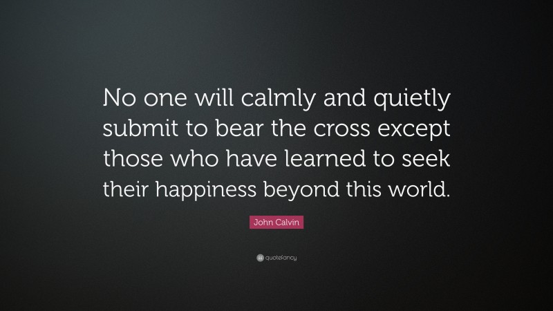 John Calvin Quote: “No one will calmly and quietly submit to bear the cross except those who have learned to seek their happiness beyond this world.”