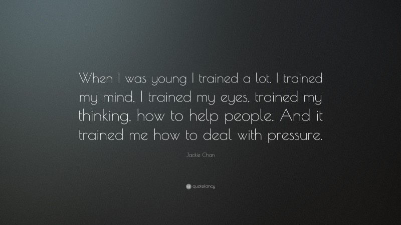 Jackie Chan Quote: “When I was young I trained a lot. I trained my mind, I trained my eyes, trained my thinking, how to help people. And it trained me how to deal with pressure.”