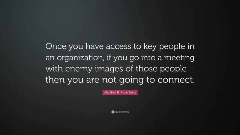 Marshall B. Rosenberg Quote: “Once you have access to key people in an organization, if you go into a meeting with enemy images of those people – then you are not going to connect.”