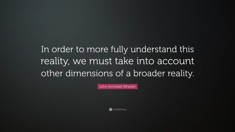John Archibald Wheeler Quote: “In order to more fully understand this reality, we must take into account other dimensions of a broader reality.”
