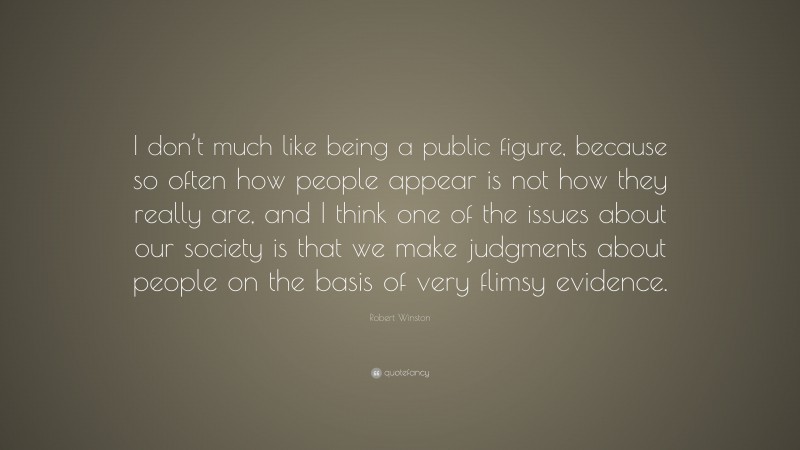 Robert Winston Quote: “I don’t much like being a public figure, because so often how people appear is not how they really are, and I think one of the issues about our society is that we make judgments about people on the basis of very flimsy evidence.”