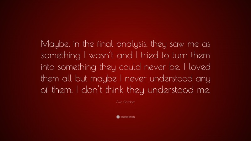 Ava Gardner Quote: “Maybe, in the final analysis, they saw me as something I wasn’t and I tried to turn them into something they could never be. I loved them all but maybe I never understood any of them. I don’t think they understood me.”