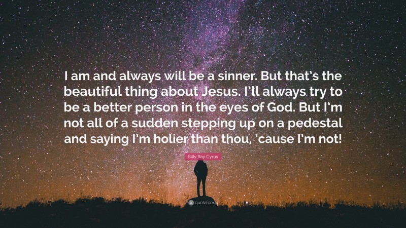 Billy Ray Cyrus Quote: “I am and always will be a sinner. But that’s the beautiful thing about Jesus. I’ll always try to be a better person in the eyes of God. But I’m not all of a sudden stepping up on a pedestal and saying I’m holier than thou, ’cause I’m not!”