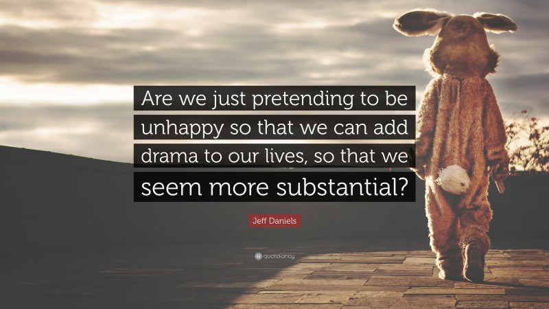 Jeff Daniels Quote: “Are we just pretending to be unhappy so that we can add drama to our lives, so that we seem more substantial?”
