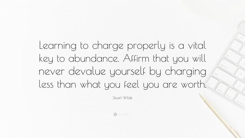 Stuart Wilde Quote: “Learning to charge properly is a vital key to abundance. Affirm that you will never devalue yourself by charging less than what you feel you are worth.”