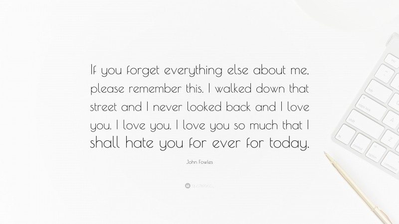 John Fowles Quote: “If you forget everything else about me, please remember this. I walked down that street and I never looked back and I love you. I love you. I love you so much that I shall hate you for ever for today.”