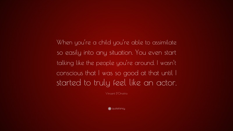 Vincent D'Onofrio Quote: “When you’re a child you’re able to assimilate so easily into any situation. You even start talking like the people you’re around. I wasn’t conscious that I was so good at that until I started to truly feel like an actor.”