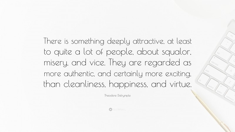 Theodore Dalrymple Quote: “There is something deeply attractive, at least to quite a lot of people, about squalor, misery, and vice. They are regarded as more authentic, and certainly more exciting, than cleanliness, happiness, and virtue.”