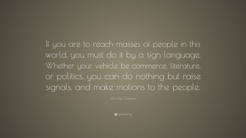 John Jay Chapman Quote: “If you are to reach masses of people in this world, you must do it by a sign language. Whether your vehicle be commerce, literature, or politics, you can do nothing but raise signals, and make motions to the people.”