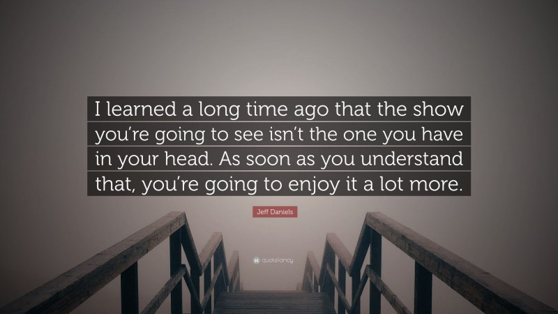 Jeff Daniels Quote: “I learned a long time ago that the show you’re going to see isn’t the one you have in your head. As soon as you understand that, you’re going to enjoy it a lot more.”