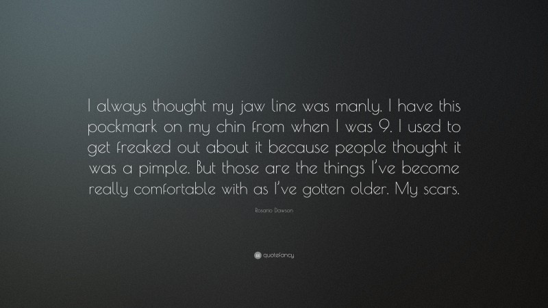 Rosario Dawson Quote: “I always thought my jaw line was manly. I have this pockmark on my chin from when I was 9. I used to get freaked out about it because people thought it was a pimple. But those are the things I’ve become really comfortable with as I’ve gotten older. My scars.”