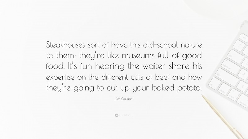 Jim Gaffigan Quote: “Steakhouses sort of have this old-school nature to them; they’re like museums full of good food. It’s fun hearing the waiter share his expertise on the different cuts of beef and how they’re going to cut up your baked potato.”