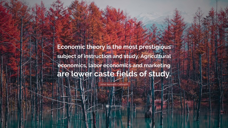 John Kenneth Galbraith Quote: “Economic theory is the most prestigious subject of instruction and study. Agricultural economics, labor economics and marketing are lower caste fields of study.”