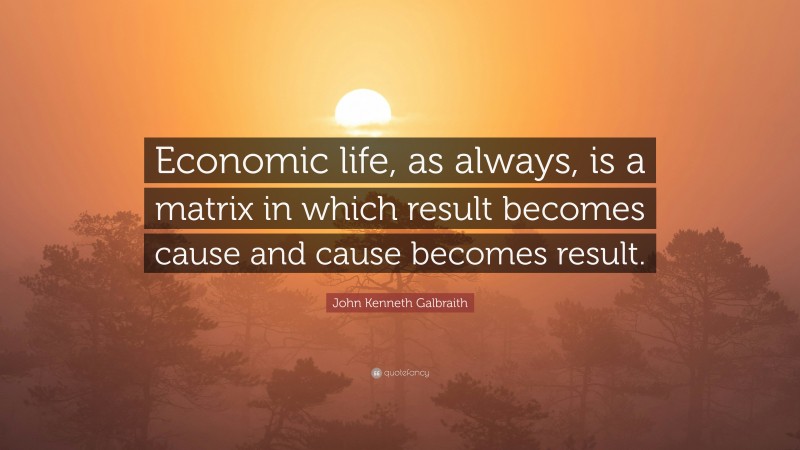 John Kenneth Galbraith Quote: “Economic life, as always, is a matrix in which result becomes cause and cause becomes result.”