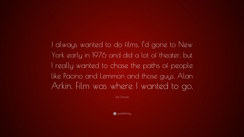 Jeff Daniels Quote: “I always wanted to do films. I’d gone to New York early in 1976 and did a lot of theater, but I really wanted to chase the paths of people like Pacino and Lemmon and those guys. Alan Arkin. Film was where I wanted to go.”