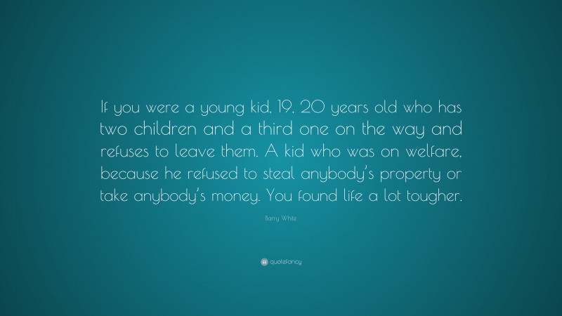 Barry White Quote: “If you were a young kid, 19, 20 years old who has two children and a third one on the way and refuses to leave them. A kid who was on welfare, because he refused to steal anybody’s property or take anybody’s money. You found life a lot tougher.”