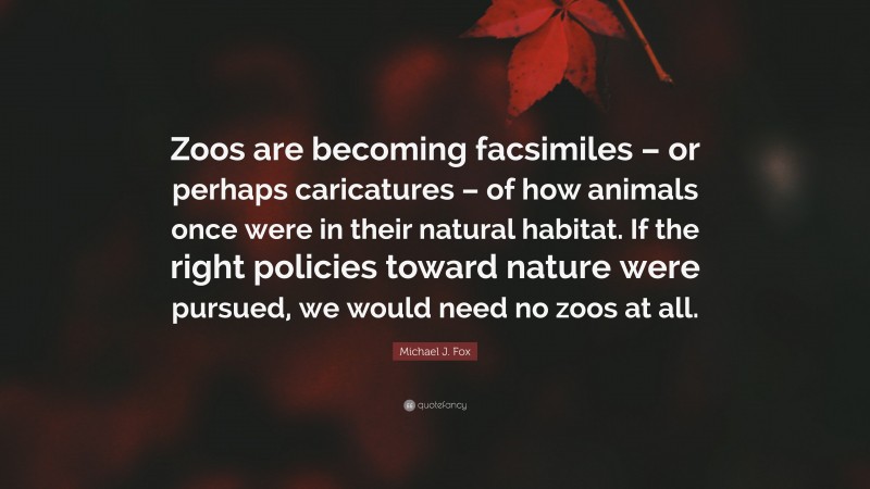 Michael J. Fox Quote: “Zoos are becoming facsimiles – or perhaps caricatures – of how animals once were in their natural habitat. If the right policies toward nature were pursued, we would need no zoos at all.”