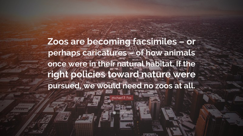Michael J. Fox Quote: “Zoos are becoming facsimiles – or perhaps caricatures – of how animals once were in their natural habitat. If the right policies toward nature were pursued, we would need no zoos at all.”