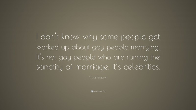 Craig Ferguson Quote: “I don’t know why some people get worked up about gay people marrying. It’s not gay people who are ruining the sanctity of marriage, it’s celebrities.”