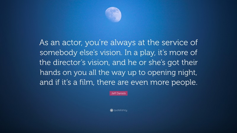 Jeff Daniels Quote: “As an actor, you’re always at the service of somebody else’s vision. In a play, it’s more of the director’s vision, and he or she’s got their hands on you all the way up to opening night, and if it’s a film, there are even more people.”