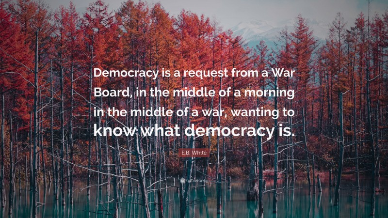E.B. White Quote: “Democracy is a request from a War Board, in the middle of a morning in the middle of a war, wanting to know what democracy is.”