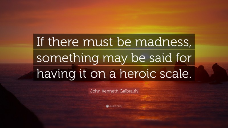 John Kenneth Galbraith Quote: “If there must be madness, something may be said for having it on a heroic scale.”