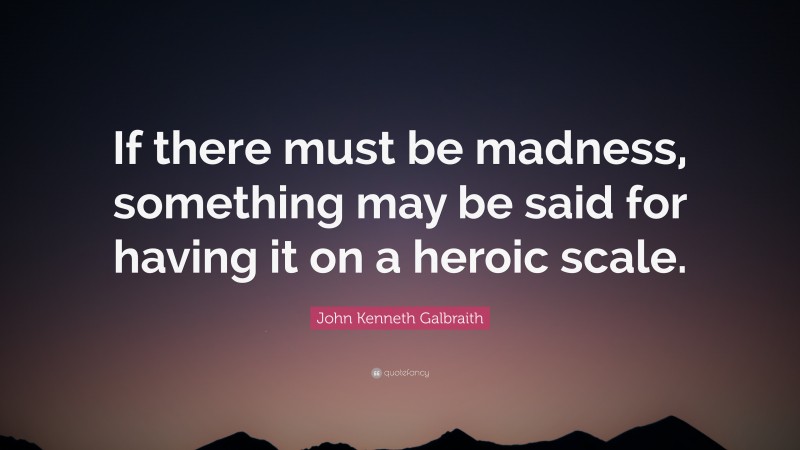 John Kenneth Galbraith Quote: “If there must be madness, something may be said for having it on a heroic scale.”