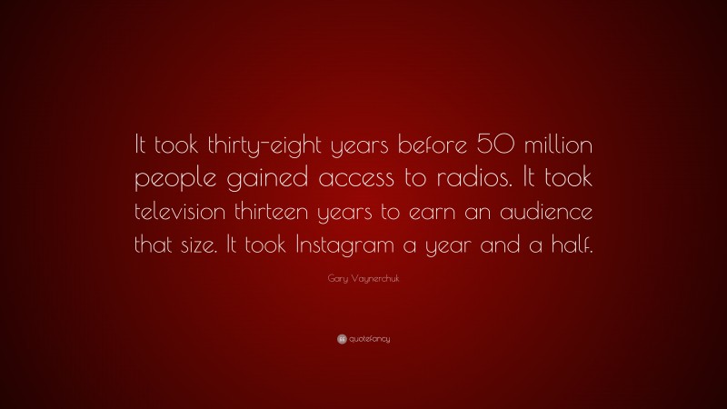 Gary Vaynerchuk Quote: “It took thirty-eight years before 50 million people gained access to radios. It took television thirteen years to earn an audience that size. It took Instagram a year and a half.”