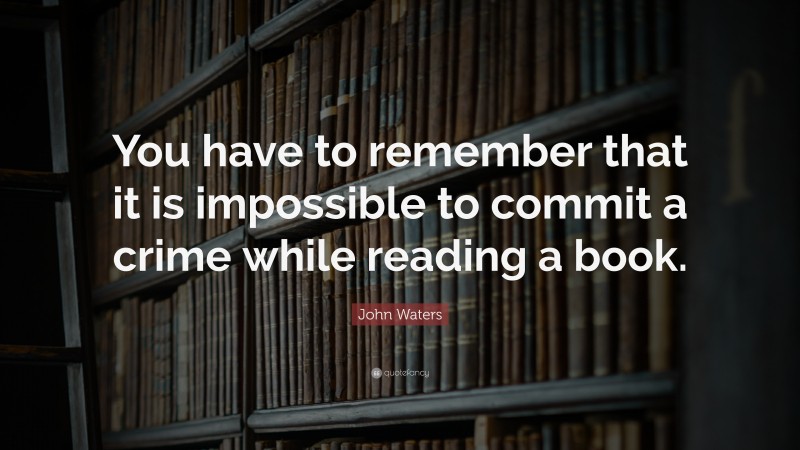 John Waters Quote: “You have to remember that it is impossible to commit a crime while reading a book.”
