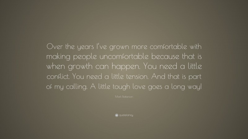 Mark Batterson Quote: “Over the years I’ve grown more comfortable with making people uncomfortable because that is when growth can happen. You need a little conflict. You need a little tension. And that is part of my calling. A little tough love goes a long way!”