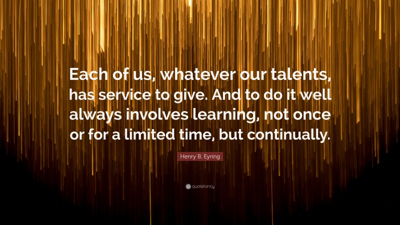 Henry B. Eyring Quote: “Each of us, whatever our talents, has service to give. And to do it well always involves learning, not once or for a limited time, but continually.”