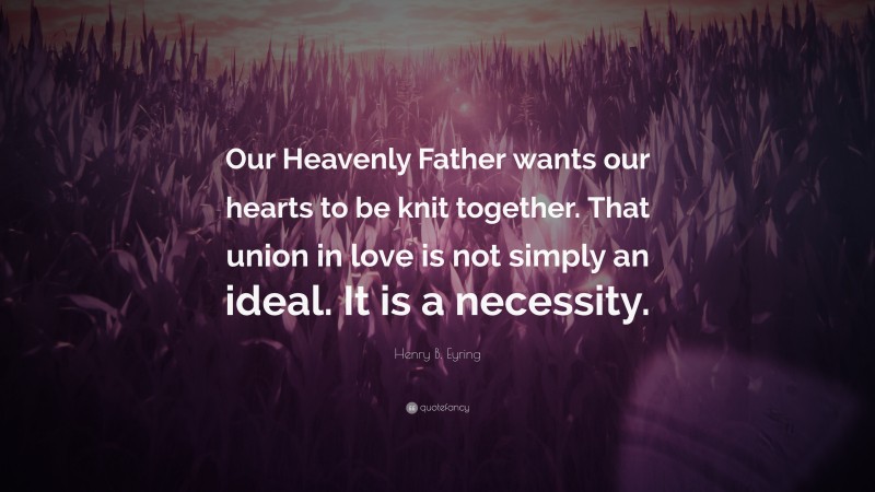 Henry B. Eyring Quote: “Our Heavenly Father wants our hearts to be knit together. That union in love is not simply an ideal. It is a necessity.”