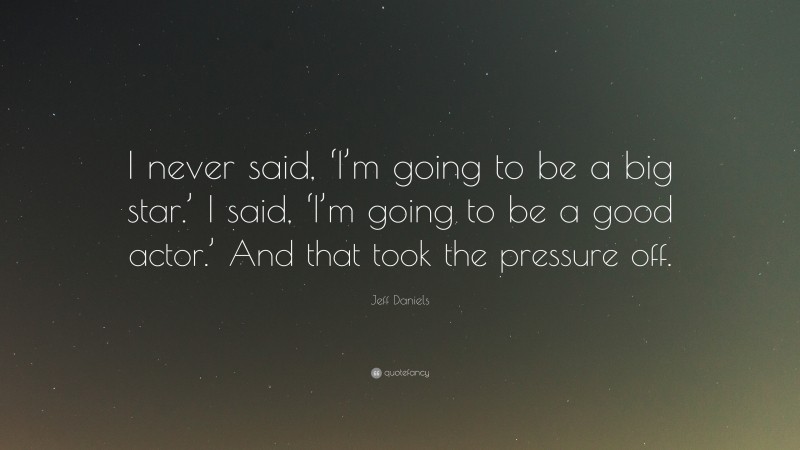 Jeff Daniels Quote: “I never said, ‘I’m going to be a big star.’ I said, ‘I’m going to be a good actor.’ And that took the pressure off.”