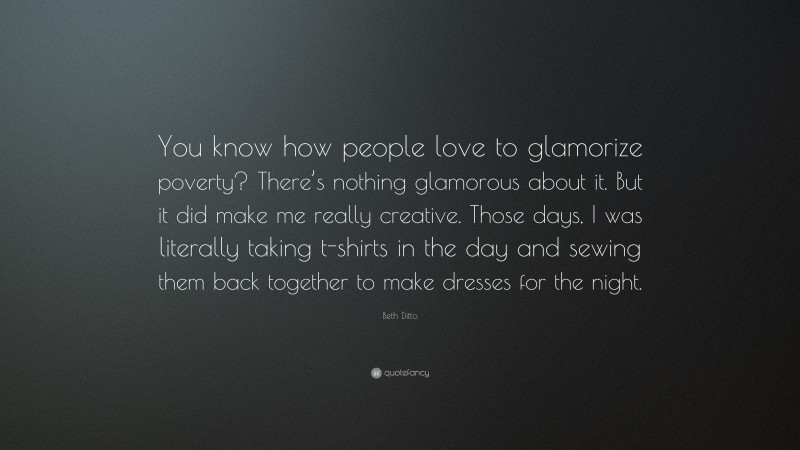 Beth Ditto Quote: “You know how people love to glamorize poverty? There’s nothing glamorous about it. But it did make me really creative. Those days, I was literally taking t-shirts in the day and sewing them back together to make dresses for the night.”