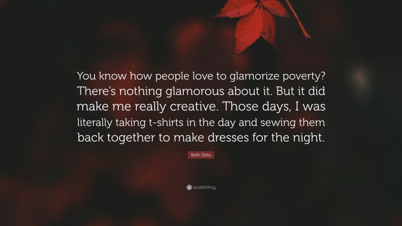 Beth Ditto Quote: “You know how people love to glamorize poverty? There’s nothing glamorous about it. But it did make me really creative. Those days, I was literally taking t-shirts in the day and sewing them back together to make dresses for the night.”