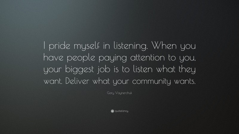 Gary Vaynerchuk Quote: “I pride myself in listening. When you have people paying attention to you, your biggest job is to listen what they want. Deliver what your community wants.”