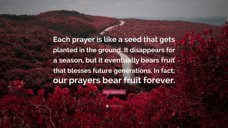 Mark Batterson Quote: “Each prayer is like a seed that gets planted in the ground. It disappears for a season, but it eventually bears fruit that blesses future generations. In fact, our prayers bear fruit forever.”