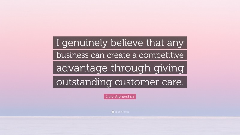 Gary Vaynerchuk Quote: “I genuinely believe that any business can create a competitive advantage through giving outstanding customer care.”