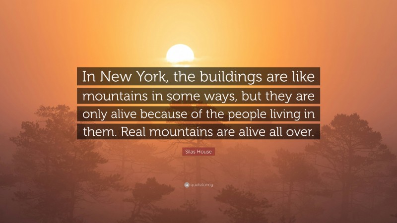 Silas House Quote: “In New York, the buildings are like mountains in some ways, but they are only alive because of the people living in them. Real mountains are alive all over.”