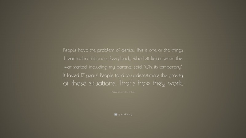 Nassim Nicholas Taleb Quote: “People have the problem of denial. This is one of the things I learned in Lebanon. Everybody who left Beirut when the war started, including my parents, said, ‘Oh, its temporary.’ It lasted 17 years! People tend to underestimate the gravity of these situations. That’s how they work.”