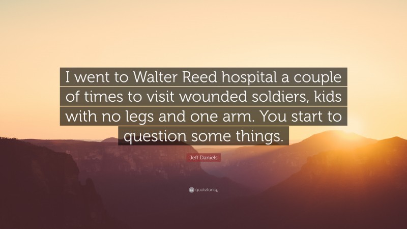 Jeff Daniels Quote: “I went to Walter Reed hospital a couple of times to visit wounded soldiers, kids with no legs and one arm. You start to question some things.”