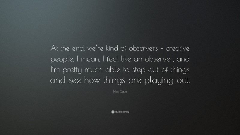 Nick Cave Quote: “At the end, we’re kind of observers – creative people, I mean. I feel like an observer, and I’m pretty much able to step out of things and see how things are playing out.”