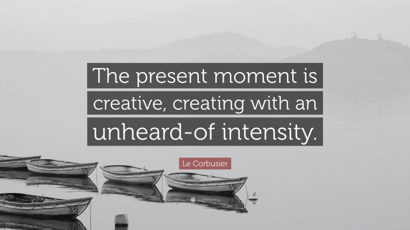 Le Corbusier Quote: “The present moment is creative, creating with an unheard-of intensity.”
