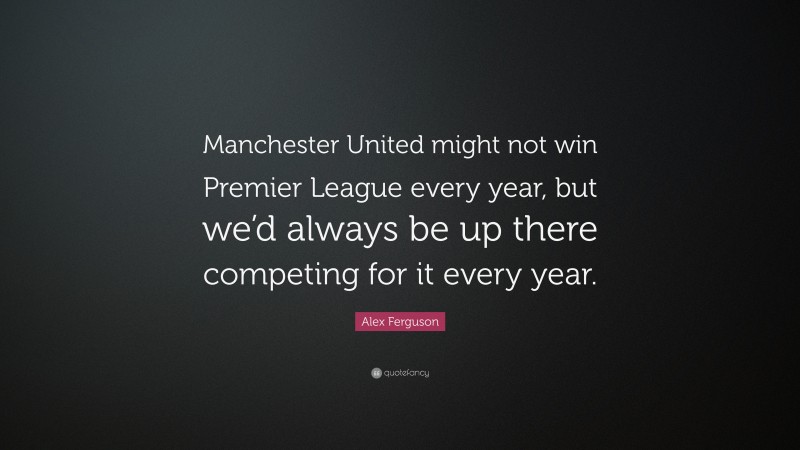 Alex Ferguson Quote: “Manchester United might not win Premier League every year, but we’d always be up there competing for it every year.”