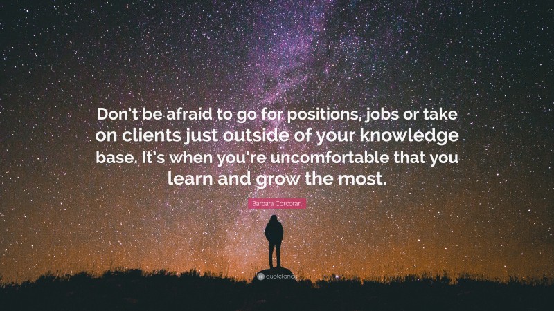 Barbara Corcoran Quote: “Don’t be afraid to go for positions, jobs or take on clients just outside of your knowledge base. It’s when you’re uncomfortable that you learn and grow the most.”