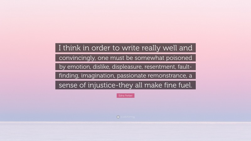 Edna Ferber Quote: “I think in order to write really well and convincingly, one must be somewhat poisoned by emotion, dislike, displeasure, resentment, fault-finding, imagination, passionate remonstrance, a sense of injustice-they all make fine fuel.”