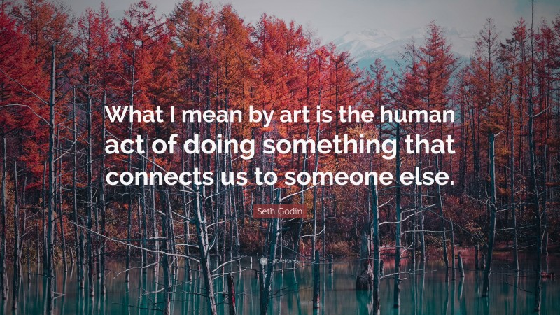 Seth Godin Quote: “What I mean by art is the human act of doing something that connects us to someone else.”